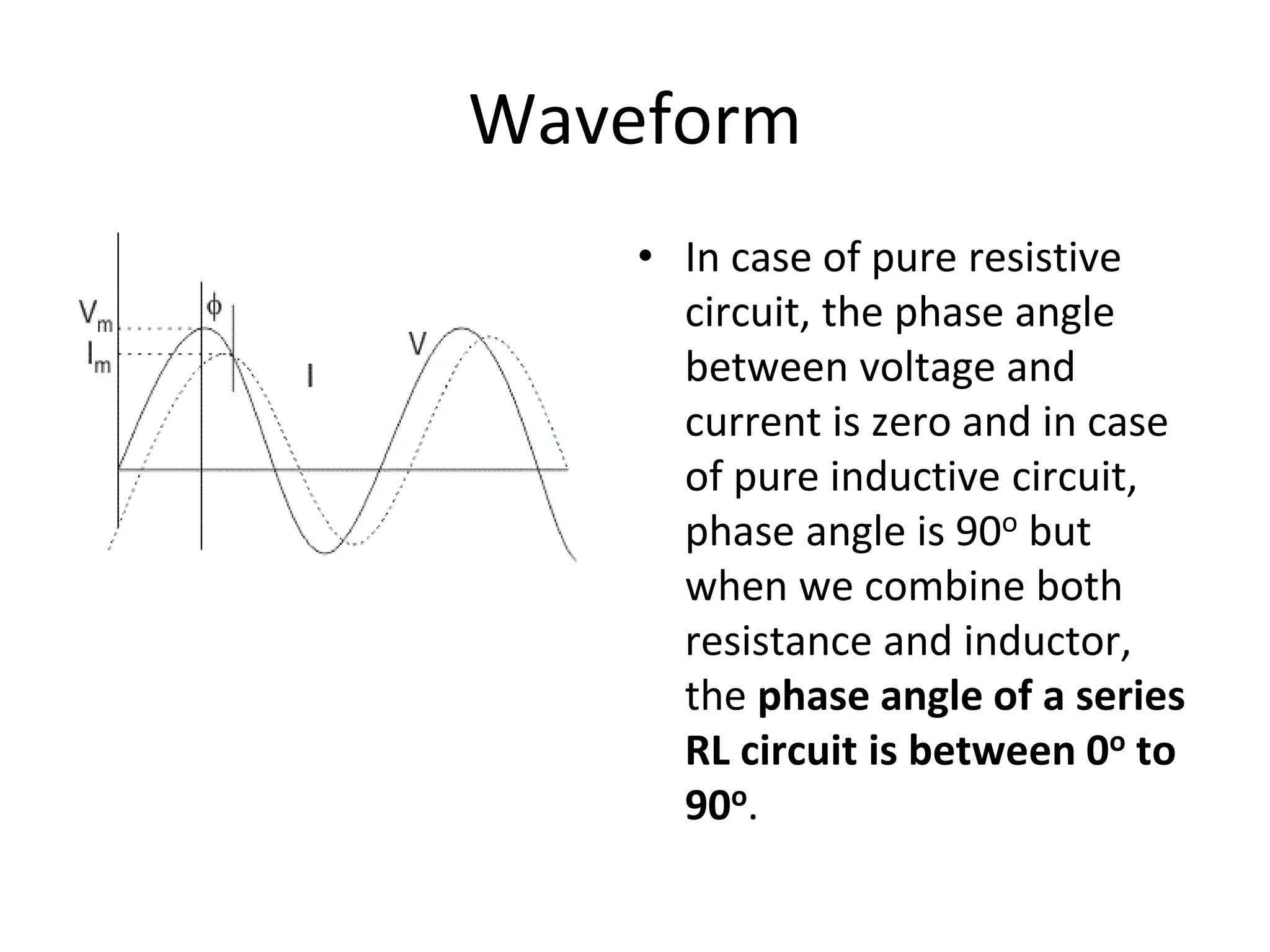 Waveform
• In case of pure resistive
circuit, the phase angle
between voltage and
current is zero and in case
of pure inductive circuit,
phase angle is 90o but
when we combine both
resistance and inductor,
the phase angle of a series
RL circuit is between 0o to
90o.
 