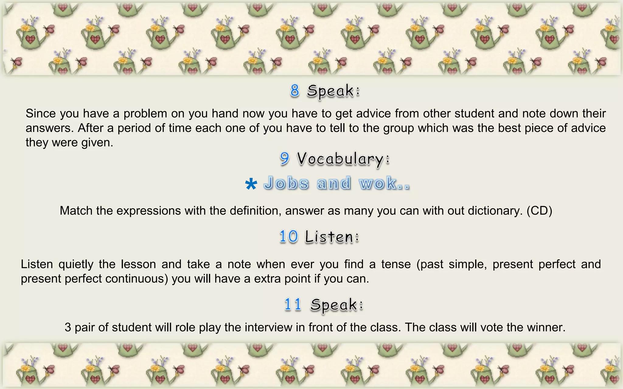 *
Since you have a problem on you hand now you have to get advice from other student and note down their
answers. After a period of time each one of you have to tell to the group which was the best piece of advice
they were given.
Match the expressions with the definition, answer as many you can with out dictionary. (CD)
Listen quietly the lesson and take a note when ever you find a tense (past simple, present perfect and
present perfect continuous) you will have a extra point if you can.
3 pair of student will role play the interview in front of the class. The class will vote the winner.
 