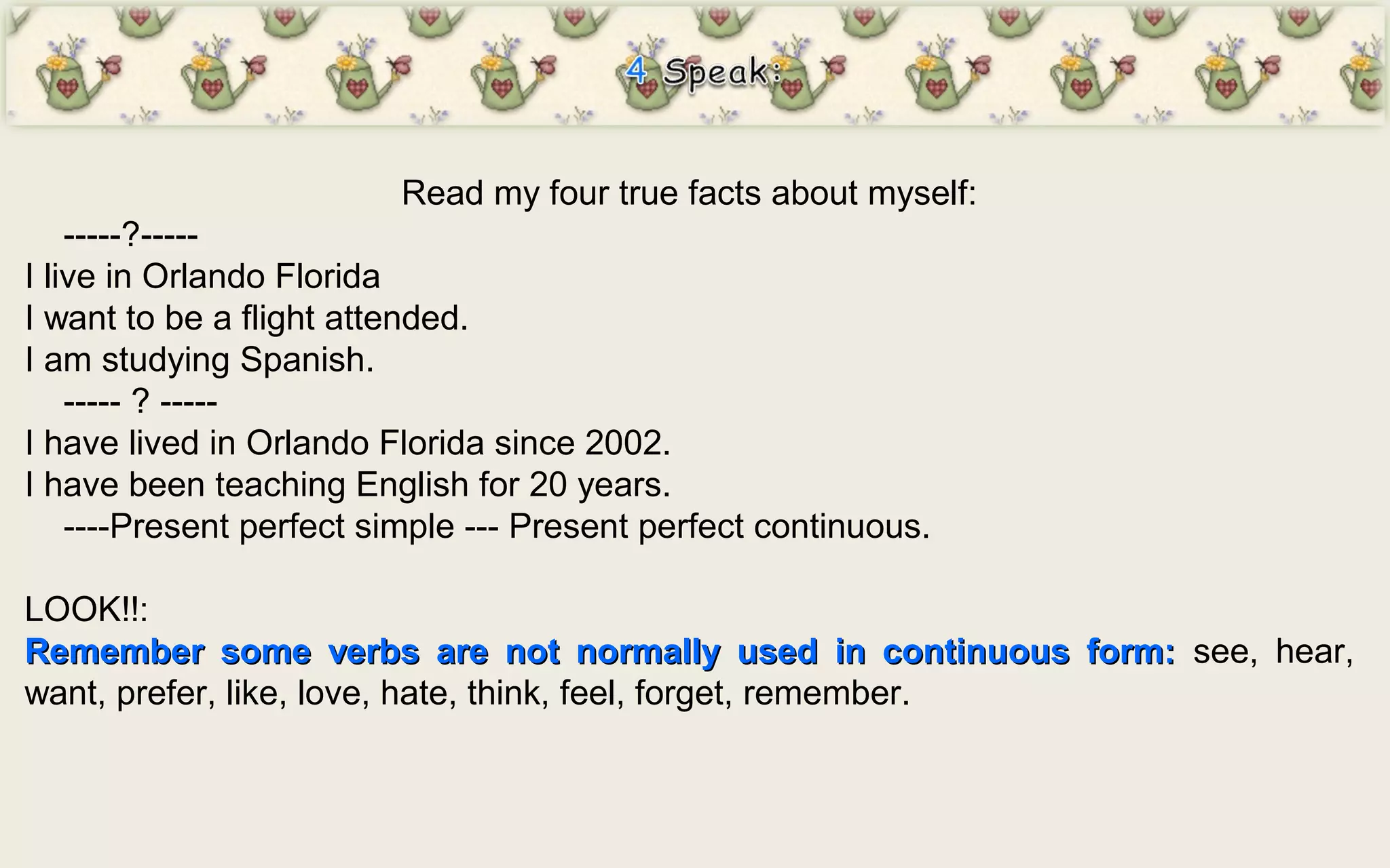 Read my four true facts about myself:
-----?-----
I live in Orlando Florida
I want to be a flight attended.
I am studying Spanish.
----- ? -----
I have lived in Orlando Florida since 2002.
I have been teaching English for 20 years.
----Present perfect simple --- Present perfect continuous.
LOOK!!:
Remember some verbs are not normally used in continuous form:Remember some verbs are not normally used in continuous form: see, hear,
want, prefer, like, love, hate, think, feel, forget, remember.
 