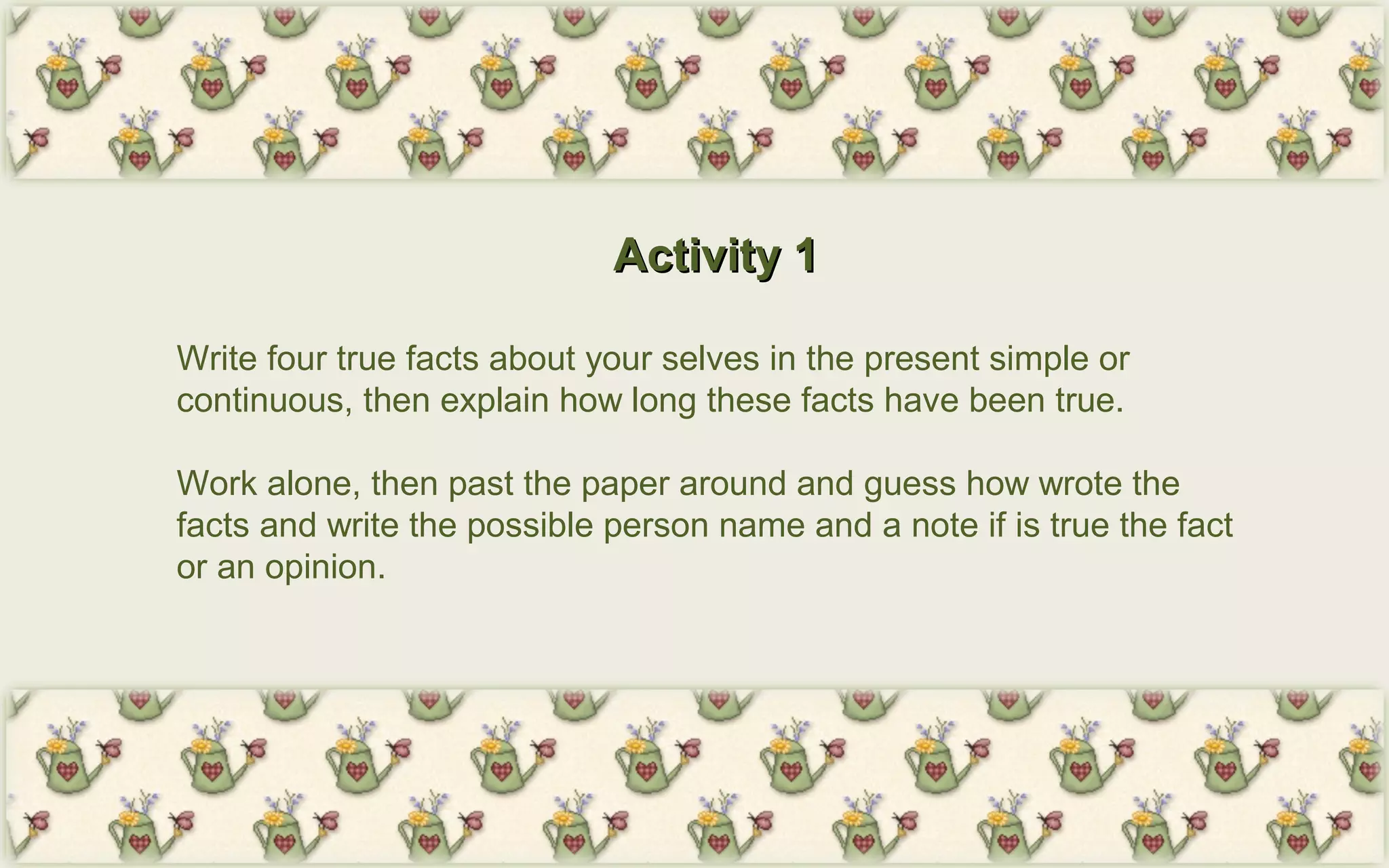 Activity 1Activity 1
Write four true facts about your selves in the present simple or
continuous, then explain how long these facts have been true.
Work alone, then past the paper around and guess how wrote the
facts and write the possible person name and a note if is true the fact
or an opinion.
 