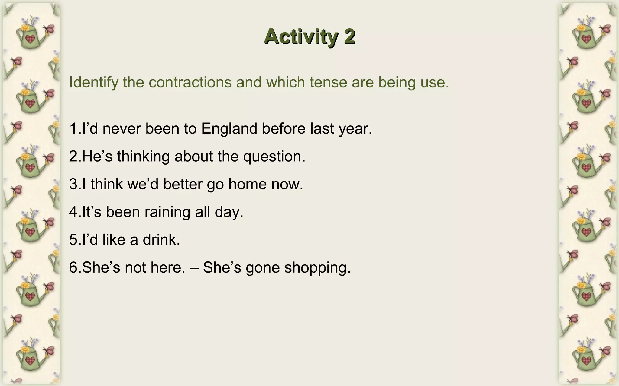 Activity 2Activity 2
Identify the contractions and which tense are being use.
1.I’d never been to England before last year.
2.He’s thinking about the question.
3.I think we’d better go home now.
4.It’s been raining all day.
5.I’d like a drink.
6.She’s not here. – She’s gone shopping.
 