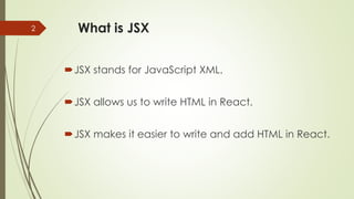 What is JSX
JSX stands for JavaScript XML.
JSX allows us to write HTML in React.
JSX makes it easier to write and add HTML in React.
2
 
