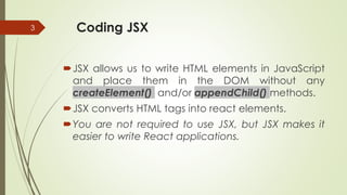 Coding JSX
JSX allows us to write HTML elements in JavaScript
and place them in the DOM without any
createElement() and/or appendChild() methods.
JSX converts HTML tags into react elements.
You are not required to use JSX, but JSX makes it
easier to write React applications.
3
 