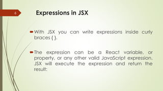 Expressions in JSX
With JSX you can write expressions inside curly
braces { }.
The expression can be a React variable, or
property, or any other valid JavaScript expression.
JSX will execute the expression and return the
result:
6
 