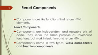 React Components
Components are like functions that return HTML
elements.
React Components
Components are independent and reusable bits of
code. They serve the same purpose as JavaScript
functions, but work in isolation and return HTML.
Components come in two types, Class components
and Function components.
2
 