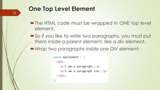 One Top Level Element
10
The HTML code must be wrapped in ONE top level
element.
So if you like to write two paragraphs, you must put
them inside a parent element, like a div element.
Wrap two paragraphs inside one DIV element:
 