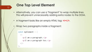 One Top Level Element
12
• Alternatively, you can use a "fragment" to wrap multiple lines.
This will prevent unnecessarily adding extra nodes to the DOM.
• A fragment looks like an empty HTML tag: <></>.
• Wrap two paragraphs inside a fragment:
 