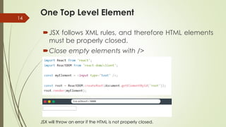 One Top Level Element
14
JSX follows XML rules, and therefore HTML elements
must be properly closed.
Close empty elements with />
JSX will throw an error if the HTML is not properly closed.
 