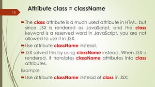Attribute class = className
15
The class attribute is a much used attribute in HTML, but
since JSX is rendered as JavaScript, and the class
keyword is a reserved word in JavaScript, you are not
allowed to use it in JSX.
Use attribute className instead.
JSX solved this by using className instead. When JSX is
rendered, it translates className attributes into class
attributes.
Example
Use attribute className instead of class in JSX:
 