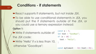 Conditions - if statements
17
React supports if statements, but not inside JSX.
To be able to use conditional statements in JSX, you
should put the if statements outside of the JSX, or
you could use a ternary expression instead:
Option 1:
Write if statements outside of
the JSX code:
Write "Hello" if x is less than 10,
otherwise "Goodbye":
 