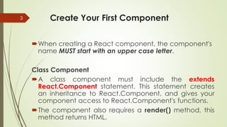 Create Your First Component
When creating a React component, the component's
name MUST start with an upper case letter.
Class Component
A class component must include the extends
React.Component statement. This statement creates
an inheritance to React.Component, and gives your
component access to React.Component's functions.
The component also requires a render() method, this
method returns HTML.
3
 