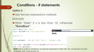 Conditions - if statements
19
Option 2:
Use ternary expressions instead:
Example
Write "Hello" if x is less than 10, otherwise
"Goodbye":
Note that in order to embed a JavaScript expression inside JSX, the JavaScript must be
wrapped with curly braces, {}.
 