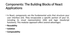Components: The Building Blocks of React
Applications
• In React, components are the fundamental units that structure your
user interface (UI). They encapsulate a specific portion of your UI,
including its visual representation (JSX) and logic (JavaScript
functions). This modular approach offers several advantages:
• Reusability
• Isolation
• Composability
 