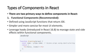 Types of Components in React
• There are two primary ways to define components in React:
1. Functional Components (Recommended):
• Defined using JavaScript functions that return JSX.
• Simpler and more concise for most UI elements.
• Leverage hooks (introduced in React 16.8) to manage state and side
effects within functional components.
 