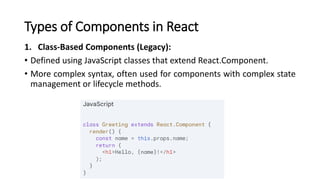 Types of Components in React
1. Class-Based Components (Legacy):
• Defined using JavaScript classes that extend React.Component.
• More complex syntax, often used for components with complex state
management or lifecycle methods.
 