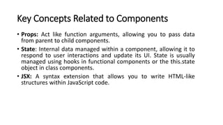 Key Concepts Related to Components
• Props: Act like function arguments, allowing you to pass data
from parent to child components.
• State: Internal data managed within a component, allowing it to
respond to user interactions and update its UI. State is usually
managed using hooks in functional components or the this.state
object in class components.
• JSX: A syntax extension that allows you to write HTML-like
structures within JavaScript code.
 