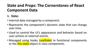 State and Props: The Cornerstones of React
Component Data
1. State:
• Internal data managed by a component.
• Represents the component's dynamic state that can change
over time.
• Used to control the UI's appearance and behavior based on
user actions or external events.
• Managed using hooks (useState) in functional components
or the this.state object in class components.
 