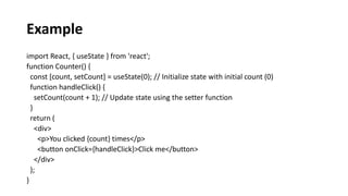 Example
import React, { useState } from 'react';
function Counter() {
const [count, setCount] = useState(0); // Initialize state with initial count (0)
function handleClick() {
setCount(count + 1); // Update state using the setter function
}
return (
<div>
<p>You clicked {count} times</p>
<button onClick={handleClick}>Click me</button>
</div>
);
}
 