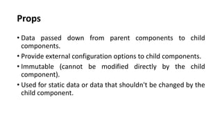 Props
• Data passed down from parent components to child
components.
• Provide external configuration options to child components.
• Immutable (cannot be modified directly by the child
component).
• Used for static data or data that shouldn't be changed by the
child component.
 