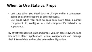 When to Use State vs. Props
• Use state when you need data to change within a component
based on user interactions or external events.
• Use props when you need to pass data down from a parent
component to configure a child component's behavior or
appearance.
By effectively utilizing state and props, you can create dynamic and
interactive React applications where components can manage
their internal data and receive external configuration.
 