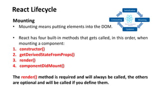 React Lifecycle
Mounting
• Mounting means putting elements into the DOM.
• React has four built-in methods that gets called, in this order, when
mounting a component:
1. constructor()
2. getDerivedStateFromProps()
3. render()
4. componentDidMount()
The render() method is required and will always be called, the others
are optional and will be called if you define them.
 