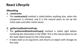 React Lifecycle
Mounting
1. constructor
• The constructor() method is called before anything else, when the
component is initiated, and it is the natural place to set up the
initial state and other initial values.
2. getDerivedStateFromProps
• The getDerivedStateFromProps() method is called right before
rendering the element(s) in the DOM. This is the natural place to set
the state object based on the initial props.
• It takes state as an argument, and returns an object with changes to
the state
 