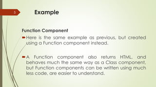 Example
Function Component
Here is the same example as previous, but created
using a Function component instead.
A Function component also returns HTML, and
behaves much the same way as a Class component,
but Function components can be written using much
less code, are easier to understand.
5
 