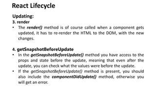 React Lifecycle
Updating:
3. render
• The render() method is of course called when a component gets
updated, it has to re-render the HTML to the DOM, with the new
changes.
4. getSnapshotBeforeUpdate
• In the getSnapshotBeforeUpdate() method you have access to the
props and state before the update, meaning that even after the
update, you can check what the values were before the update.
• If the getSnapshotBeforeUpdate() method is present, you should
also include the componentDidUpdate() method, otherwise you
will get an error.
 