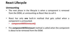 React Lifecycle
Unmounting
• The next phase in the lifecycle is when a component is removed
from the DOM, or unmounting as React likes to call it.
• React has only one built-in method that gets called when a
component is unmounted:
• componentWillUnmount()
• The componentWillUnmount method is called when the component
is about to be removed from the DOM.
 