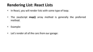 Rendering List: React Lists
• In React, you will render lists with some type of loop.
• The JavaScript map() array method is generally the preferred
method.
• Example:
• Let's render all of the cars from our garage:
 