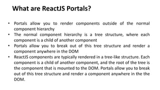 What are ReactJS Portals?
• Portals allow you to render components outside of the normal
component hierarchy
• The normal component hierarchy is a tree structure, where each
component is a child of another component
• Portals allow you to break out of this tree structure and render a
component anywhere in the DOM
• ReactJS components are typically rendered in a tree-like structure. Each
component is a child of another component, and the root of the tree is
the component that is mounted to the DOM. Portals allow you to break
out of this tree structure and render a component anywhere in the the
DOM.
 