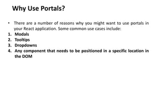 Why Use Portals?
• There are a number of reasons why you might want to use portals in
your React application. Some common use cases include:
1. Modals
2. Tooltips
3. Dropdowns
4. Any component that needs to be positioned in a specific location in
the DOM
 