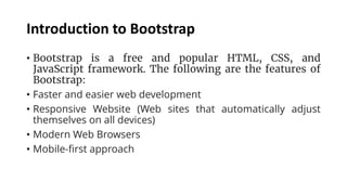 Introduction to Bootstrap
• Bootstrap is a free and popular HTML, CSS, and
JavaScript framework. The following are the features of
Bootstrap:
• Faster and easier web development
• Responsive Website (Web sites that automatically adjust
themselves on all devices)
• Modern Web Browsers
• Mobile-first approach
 