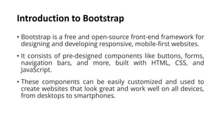 Introduction to Bootstrap
• Bootstrap is a free and open-source front-end framework for
designing and developing responsive, mobile-first websites.
• It consists of pre-designed components like buttons, forms,
navigation bars, and more, built with HTML, CSS, and
JavaScript.
• These components can be easily customized and used to
create websites that look great and work well on all devices,
from desktops to smartphones.
 