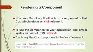 Rendering a Component
Now your React application has a component called
Car, which returns an <h2> element.
To use this component in your application, use similar
syntax as normal HTML: <Car />
To display the Car component in the "root" element:
7
 