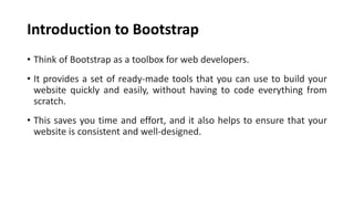 Introduction to Bootstrap
• Think of Bootstrap as a toolbox for web developers.
• It provides a set of ready-made tools that you can use to build your
website quickly and easily, without having to code everything from
scratch.
• This saves you time and effort, and it also helps to ensure that your
website is consistent and well-designed.
 