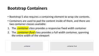 Bootstrap Containers
• Bootstrap 5 also requires a containing element to wrap site contents.
• Containers are used to pad the content inside of them, and there are
two container classes available:
1. The .container class provides a responsive fixed width container
2. The .container-fluid class provides a full width container, spanning
the entire width of the viewport
 