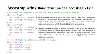Bootstrap Grids Basic Structure of a Bootstrap 5 Grid
• First example: create a row (<div class="row">). Then, add the desired
number of columns (tags with appropriate .col-*-* classes). The first star (*)
represents the responsiveness: sm, md, lg, xl or xxl, while the second star
represents a number, which should add up to 12 for each row.
• Second example: instead of adding a number to each col, let bootstrap
handle the layout, to create equal width columns: two "col" elements =
50% width to each col, while three cols = 33.33% width to each col. Four
cols = 25% width, etc. You can also use .col-sm|md|lg|xl|xxl to make the
columns responsive.
 