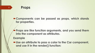 Props
9
Components can be passed as props, which stands
for properties.
Props are like function arguments, and you send them
into the component as attributes.
Example
Use an attribute to pass a color to the Car component,
and use it in the render() function:
 