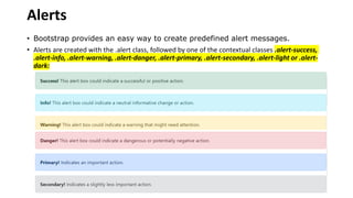 Alerts
• Bootstrap provides an easy way to create predefined alert messages.
• Alerts are created with the .alert class, followed by one of the contextual classes .alert-success,
.alert-info, .alert-warning, .alert-danger, .alert-primary, .alert-secondary, .alert-light or .alert-
dark:
 