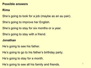 Possible answers Rima She’s going to look for a job (maybe as an au pair). She’s going to improve her English. She’s going to stay for six months or a year. She’s going to stay with a friend. Jonathan He’s going to see his father. He’s going to go to his father’s birthday party. He’s going to stay for a month. He’s going to see all his family and friends. 