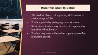 Decide who selects the entries
3/23/2019 Dr. Sushma N Jogan 11
• The student choice is the primary determinant of
entries in a portfolio.
• Teacher guides by giving a genera; structure.
• Student and teacher may be asked to explain why
they selected each entry.
• Teacher may meet with student regularly to reflect
on student growth.
 