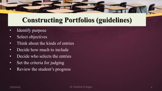 Constructing Portfolios (guidelines)
• Identify purpose
• Select objectives
• Think about the kinds of entries
• Decide how much to include
• Decide who selects the entries
• Set the criteria for judging
• Review the student’s progress
3/23/2019 4Dr. Sushma N Jogan
 