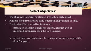 Select objectives:
• The objectives to be met by students should be clearly stated.
• Portfolio should be assessed using criteria developed ahead of time.
• Entries should be selected by the students.
– because in selecting, student has to apply a higher level of
understanding/thinking about his own learning.
At any rate teachers must ensure that classroom instruction support the
identified goals.
3/23/2019 6Dr. Sushma N Jogan
 