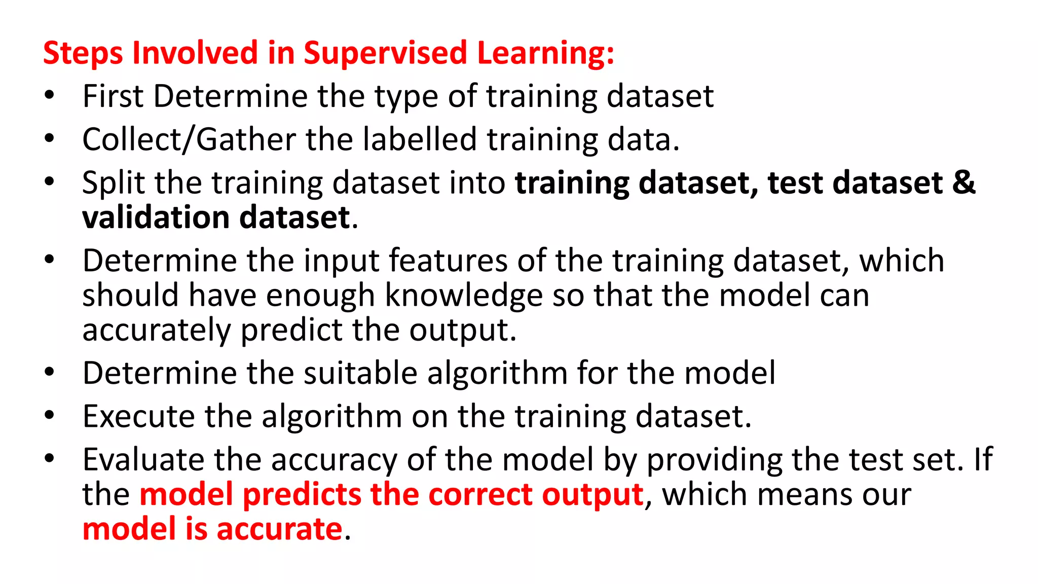 Steps Involved in Supervised Learning:
• First Determine the type of training dataset
• Collect/Gather the labelled training data.
• Split the training dataset into training dataset, test dataset &
validation dataset.
• Determine the input features of the training dataset, which
should have enough knowledge so that the model can
accurately predict the output.
• Determine the suitable algorithm for the model
• Execute the algorithm on the training dataset.
• Evaluate the accuracy of the model by providing the test set. If
the model predicts the correct output, which means our
model is accurate.
 