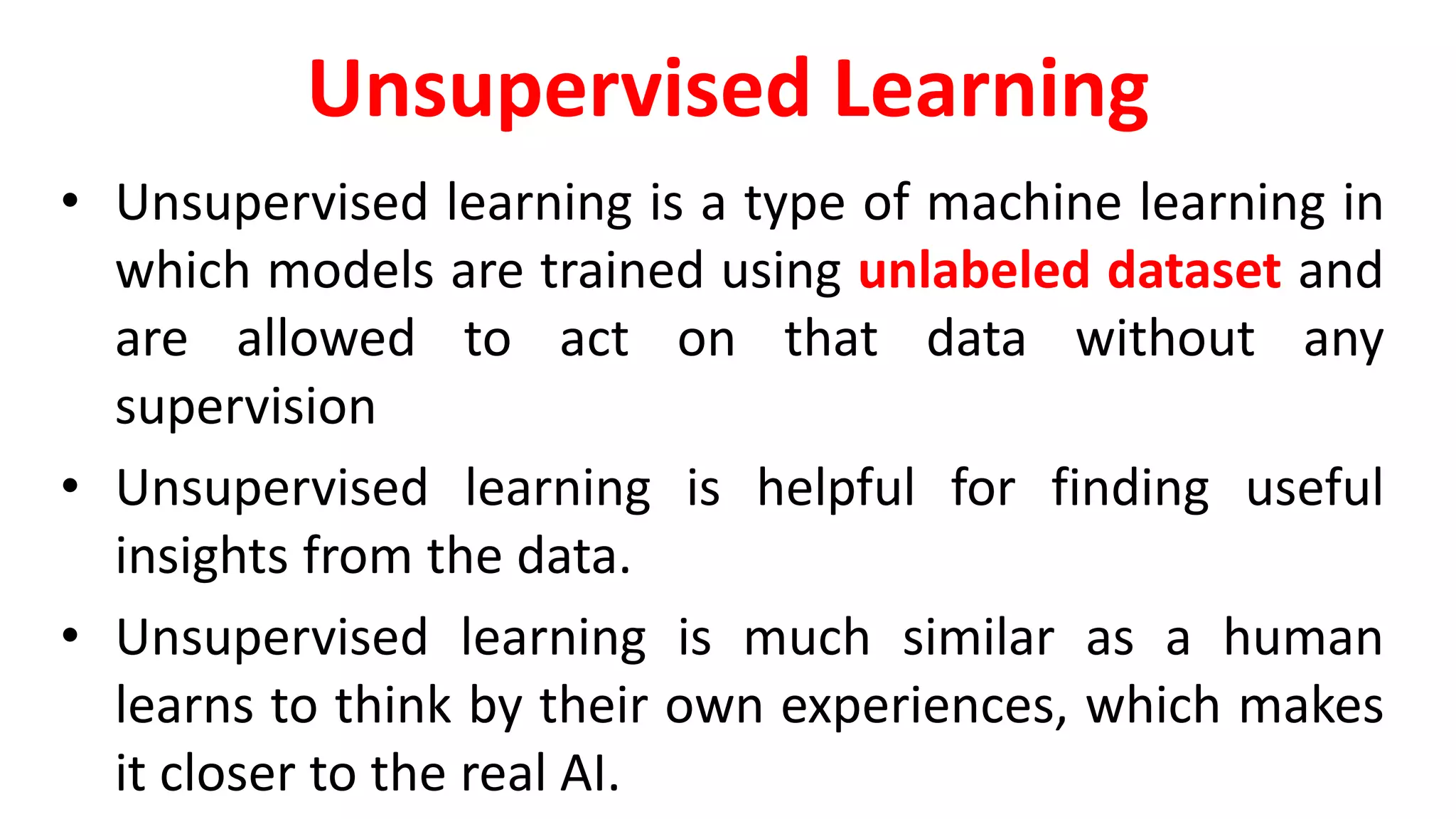 Unsupervised Learning
• Unsupervised learning is a type of machine learning in
which models are trained using unlabeled dataset and
are allowed to act on that data without any
supervision
• Unsupervised learning is helpful for finding useful
insights from the data.
• Unsupervised learning is much similar as a human
learns to think by their own experiences, which makes
it closer to the real AI.
 