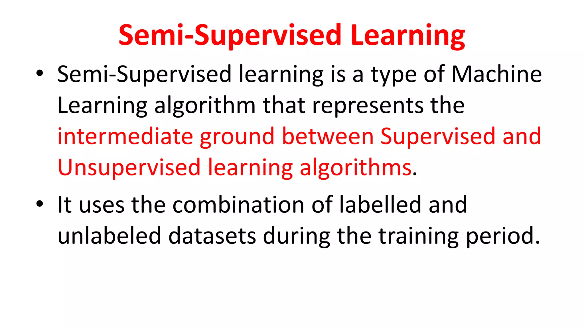 Semi-Supervised Learning
• Semi-Supervised learning is a type of Machine
Learning algorithm that represents the
intermediate ground between Supervised and
Unsupervised learning algorithms.
• It uses the combination of labelled and
unlabeled datasets during the training period.
 
