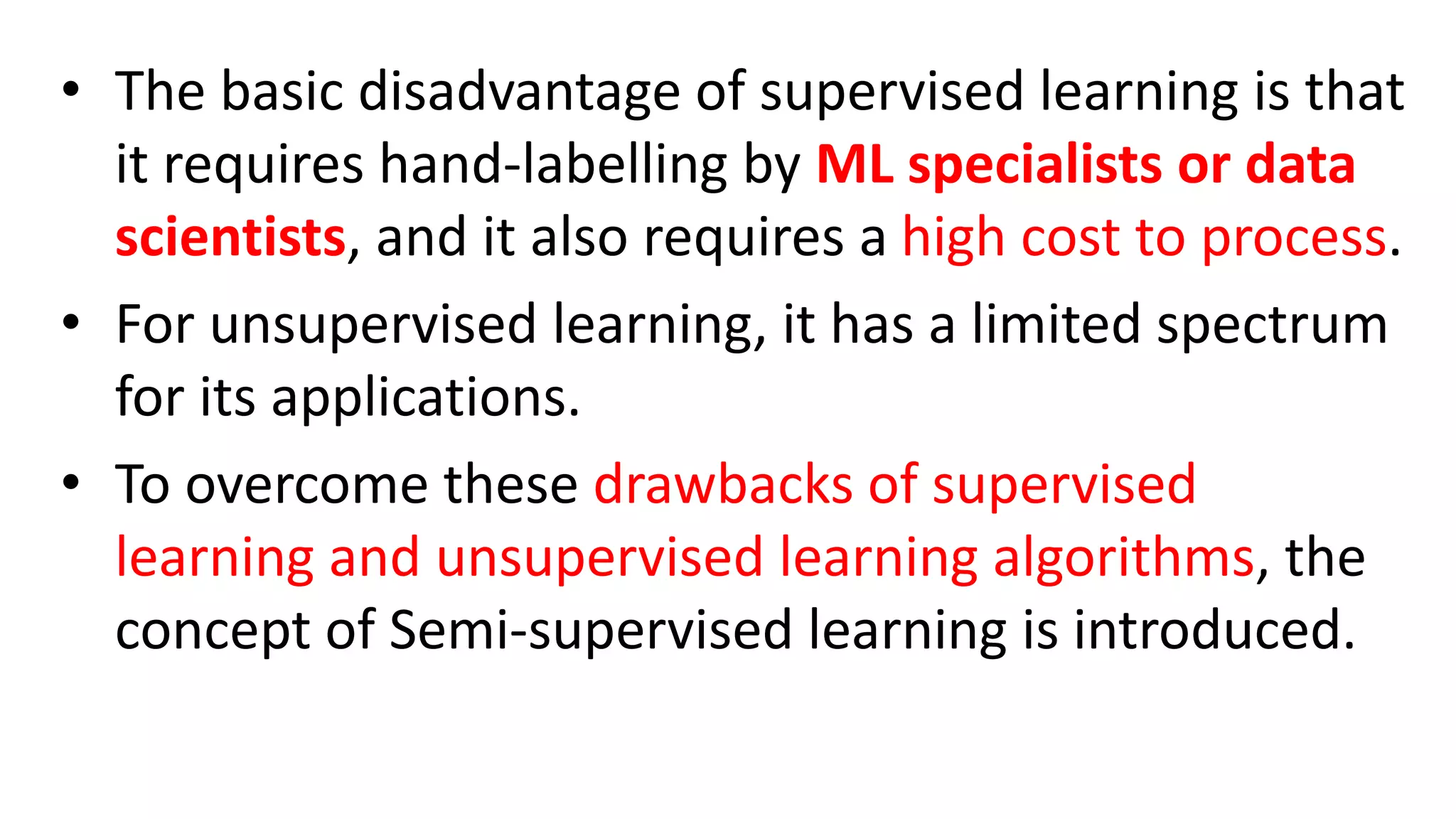 • The basic disadvantage of supervised learning is that
it requires hand-labelling by ML specialists or data
scientists, and it also requires a high cost to process.
• For unsupervised learning, it has a limited spectrum
for its applications.
• To overcome these drawbacks of supervised
learning and unsupervised learning algorithms, the
concept of Semi-supervised learning is introduced.
 