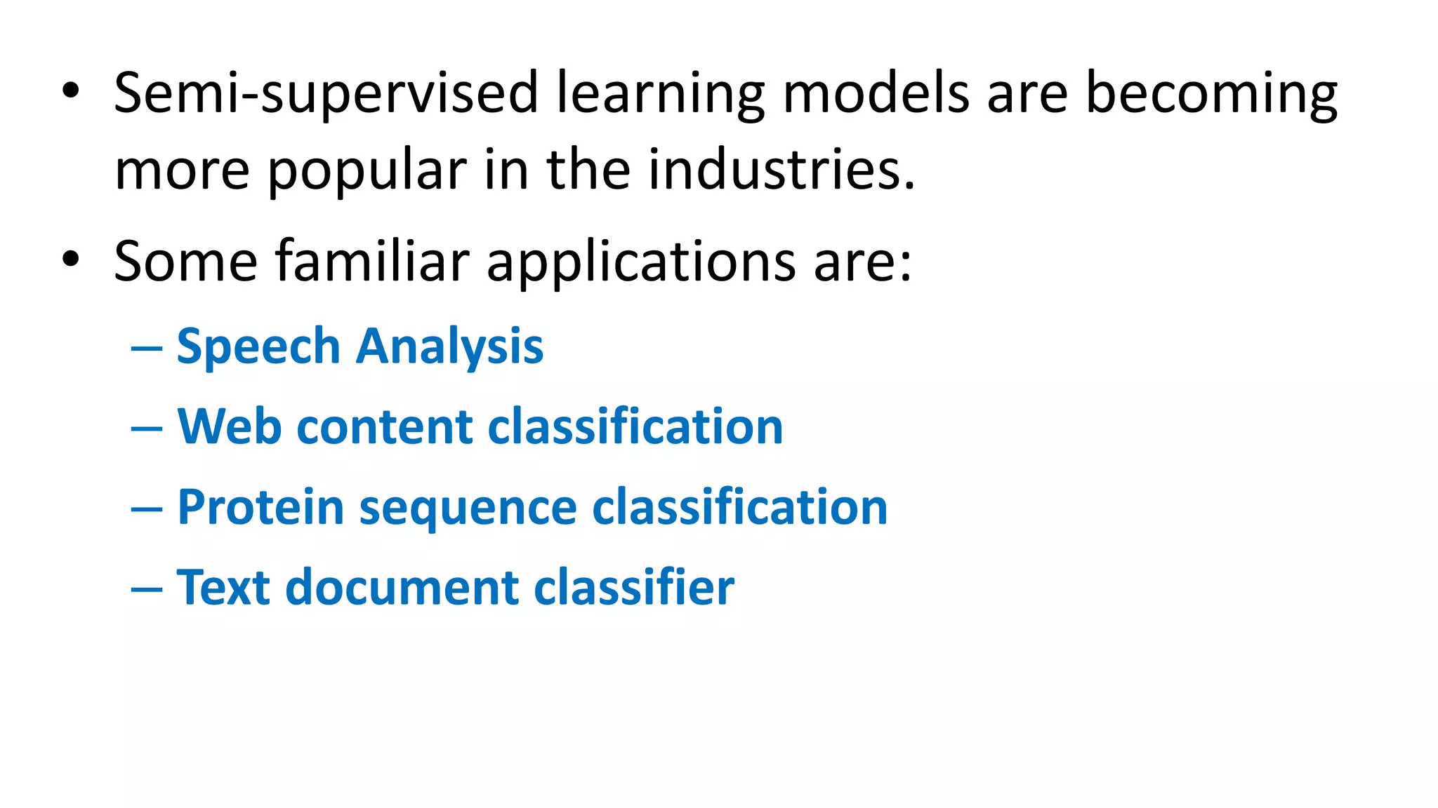 • Semi-supervised learning models are becoming
more popular in the industries.
• Some familiar applications are:
– Speech Analysis
– Web content classification
– Protein sequence classification
– Text document classifier
 