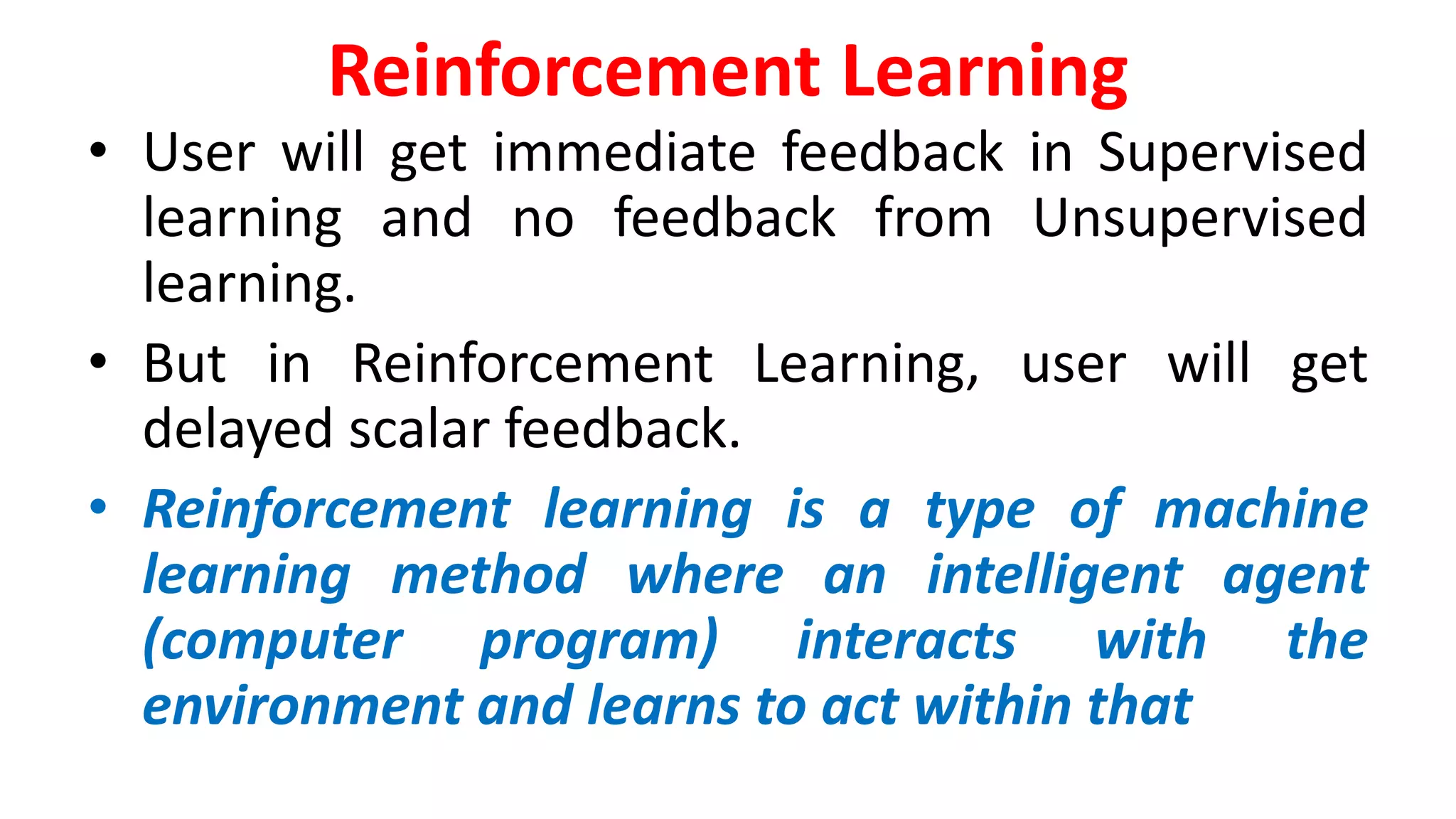 Reinforcement Learning
• User will get immediate feedback in Supervised
learning and no feedback from Unsupervised
learning.
• But in Reinforcement Learning, user will get
delayed scalar feedback.
• Reinforcement learning is a type of machine
learning method where an intelligent agent
(computer program) interacts with the
environment and learns to act within that
 